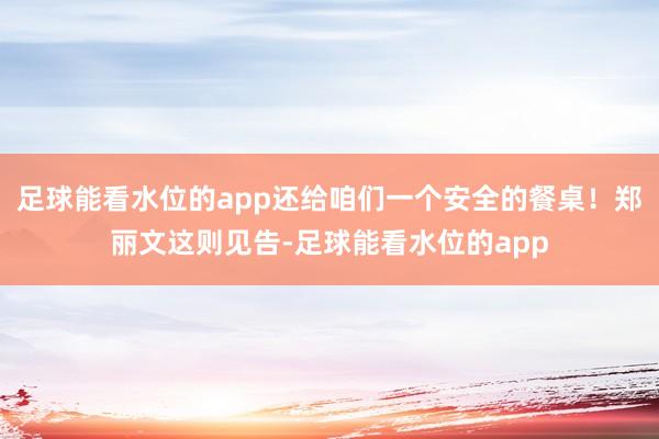 足球能看水位的app还给咱们一个安全的餐桌！郑丽文这则见告-足球能看水位的app