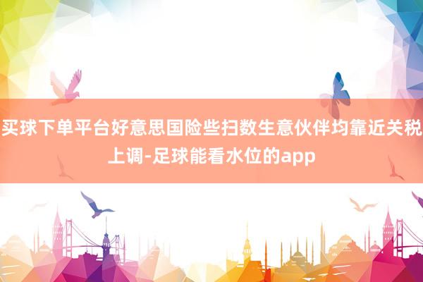 买球下单平台好意思国险些扫数生意伙伴均靠近关税上调-足球能看水位的app