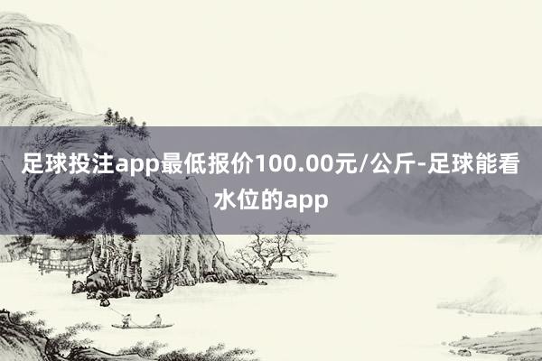 足球投注app最低报价100.00元/公斤-足球能看水位的app