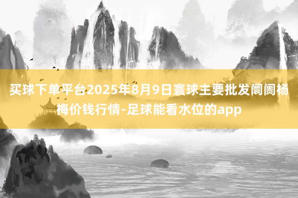 买球下单平台2025年8月9日寰球主要批发阛阓杨梅价钱行情-足球能看水位的app