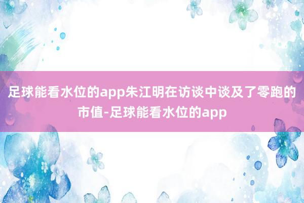 足球能看水位的app朱江明在访谈中谈及了零跑的市值-足球能看水位的app