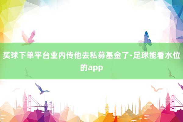买球下单平台业内传他去私募基金了-足球能看水位的app