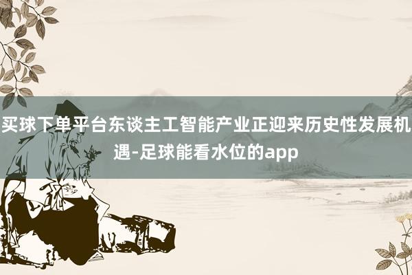 买球下单平台东谈主工智能产业正迎来历史性发展机遇-足球能看水位的app