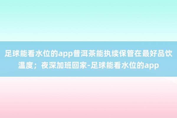 足球能看水位的app普洱茶能执续保管在最好品饮温度；夜深加班回家-足球能看水位的app
