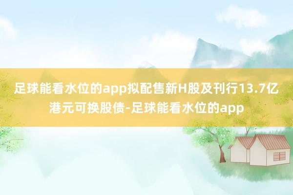 足球能看水位的app拟配售新H股及刊行13.7亿港元可换股债-足球能看水位的app