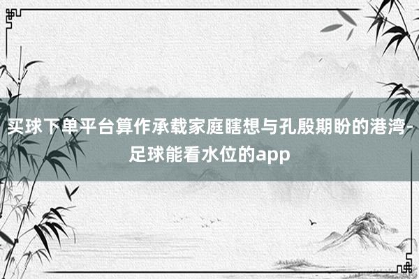 买球下单平台算作承载家庭瞎想与孔殷期盼的港湾-足球能看水位的app