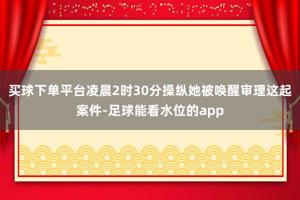 买球下单平台凌晨2时30分操纵她被唤醒审理这起案件-足球能看水位的app