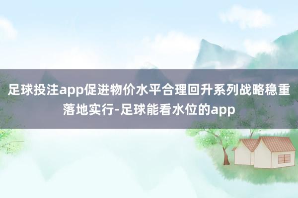 足球投注app促进物价水平合理回升系列战略稳重落地实行-足球能看水位的app