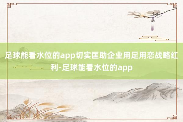 足球能看水位的app切实匡助企业用足用恋战略红利-足球能看水位的app