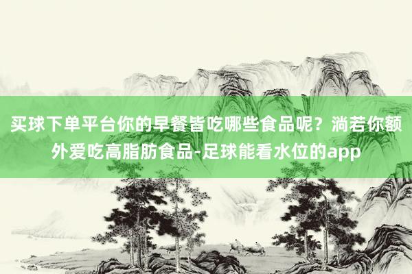 买球下单平台你的早餐皆吃哪些食品呢？淌若你额外爱吃高脂肪食品-足球能看水位的app